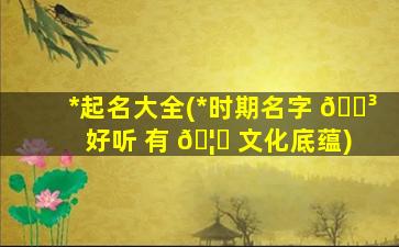 *
起名大全(*
时期名字 🐳 好听 有 🦄 文化底蕴)